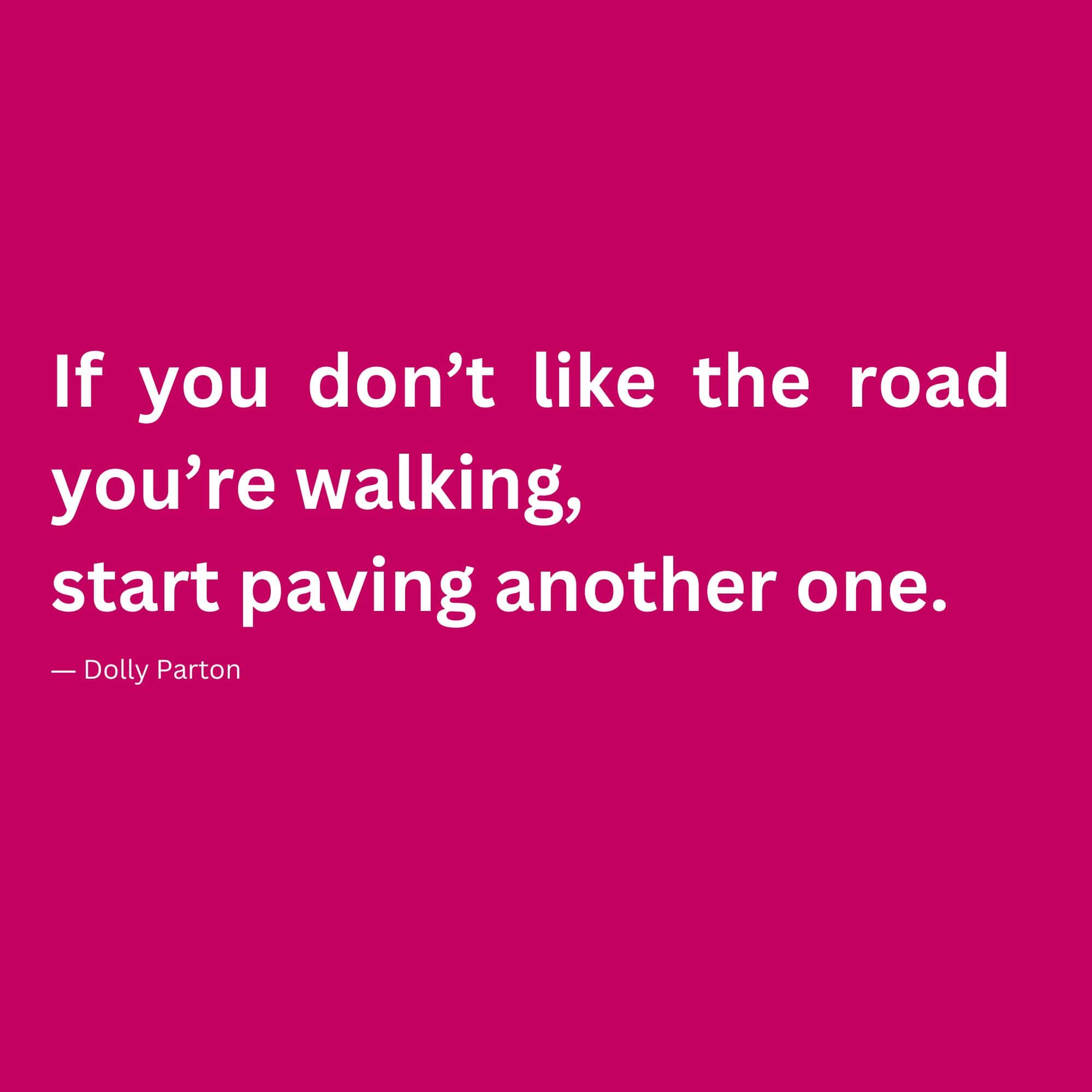 “If you don’t like the road you’re walking, start paving another one.” ― Dolly Parton